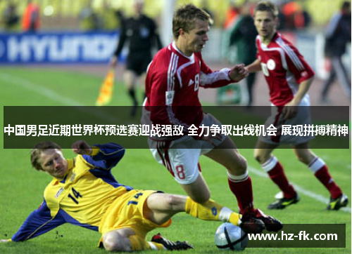 中国男足近期世界杯预选赛迎战强敌 全力争取出线机会 展现拼搏精神
