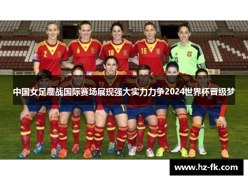 中国女足鏖战国际赛场展现强大实力力争2024世界杯晋级梦